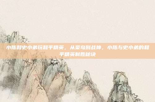 小陈和史小弟玩和平精英，从菜鸟到战神，小陈与史小弟的和平精英制胜秘诀
