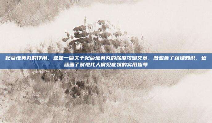 杞菊地黄丸的作用，这是一篇关于杞菊地黄丸的深度攻略文章，既包含了药理知识，也涵盖了对现代人常见症状的实用指导