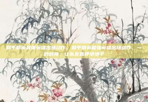 和平精英最强英雄出场动作，和平精英最强英雄出场动作，一秒封神，让队友直呼绝绝子