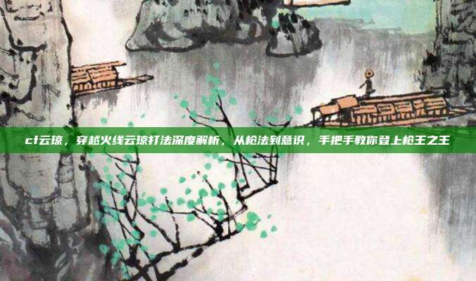 cf云琼，穿越火线云琼打法深度解析，从枪法到意识，手把手教你登上枪王之王