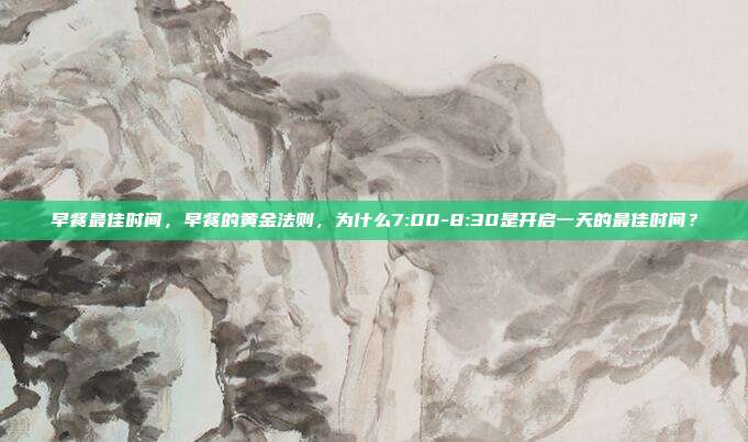 早餐最佳时间，早餐的黄金法则，为什么7:00-8:30是开启一天的最佳时间？