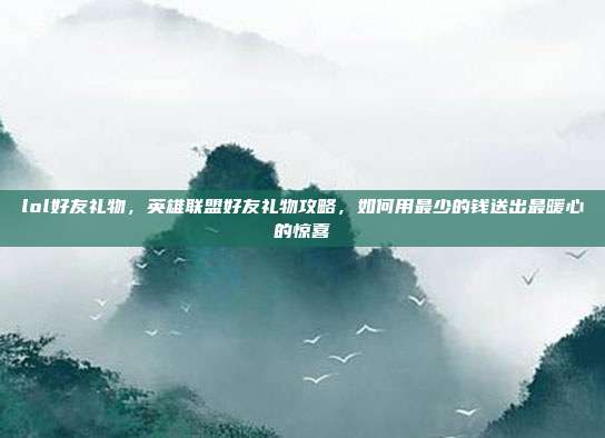 lol好友礼物，英雄联盟好友礼物攻略，如何用最少的钱送出最暖心的惊喜