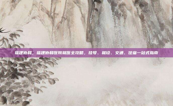 福建协和，福建协和医院就医全攻略，挂号、就诊、交通、住宿一站式指南