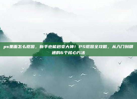 ps里面怎么抠图，新手也能秒变大神！PS抠图全攻略，从入门到精通的6个核心方法