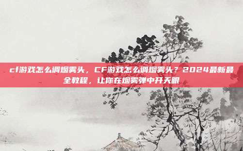 cf游戏怎么调烟雾头，CF游戏怎么调烟雾头？2024最新最全教程，让你在烟雾弹中开天眼