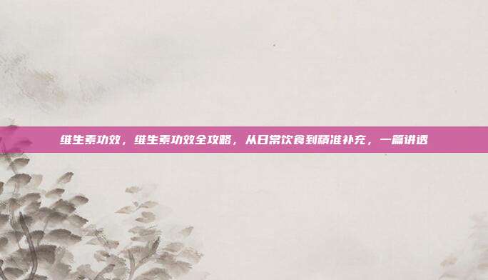 维生素功效，维生素功效全攻略，从日常饮食到精准补充，一篇讲透
