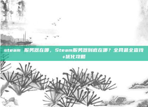 steam 服务器在哪，Steam服务器到底在哪？全网最全查找+优化攻略