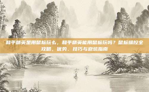 和平精英是用鼠标玩么，和平精英能用鼠标玩吗？鼠标操控全攻略，优势、技巧与避坑指南