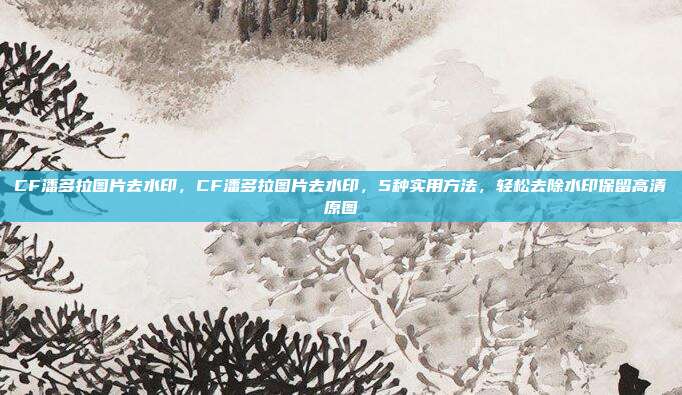 CF潘多拉图片去水印，CF潘多拉图片去水印，5种实用方法，轻松去除水印保留高清原图