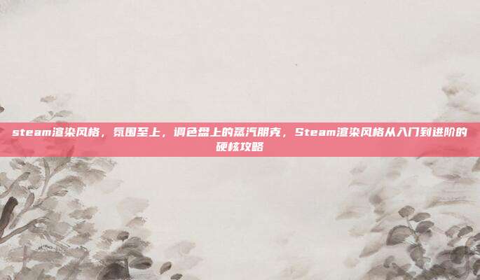 steam渲染风格，氛围至上，调色盘上的蒸汽朋克，Steam渲染风格从入门到进阶的硬核攻略