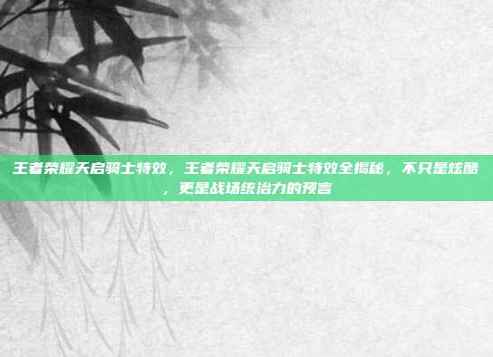 王者荣耀天启骑士特效，王者荣耀天启骑士特效全揭秘，不只是炫酷，更是战场统治力的预言