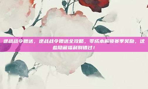 逆战战令赠送，逆战战令赠送全攻略，零成本解锁赛季奖励，这些隐藏福利别错过！