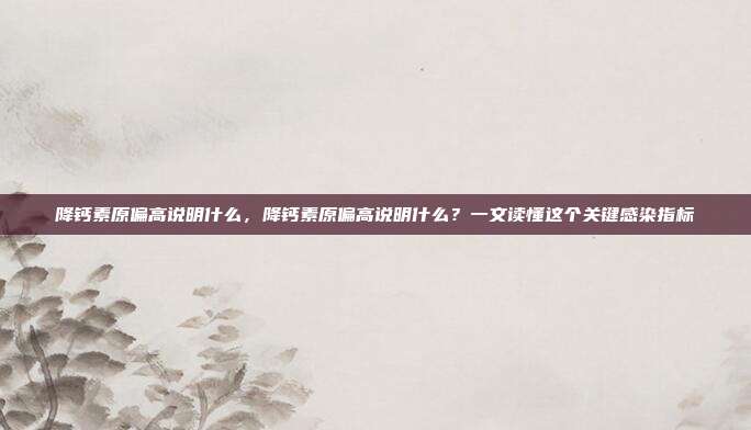降钙素原偏高说明什么，降钙素原偏高说明什么？一文读懂这个关键感染指标