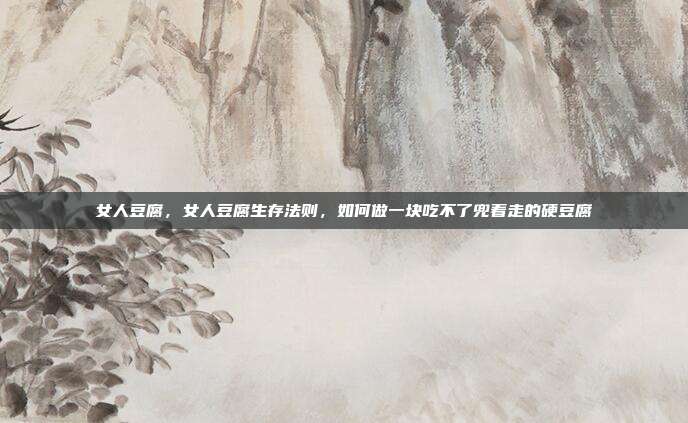 女人豆腐，女人豆腐生存法则，如何做一块吃不了兜着走的硬豆腐