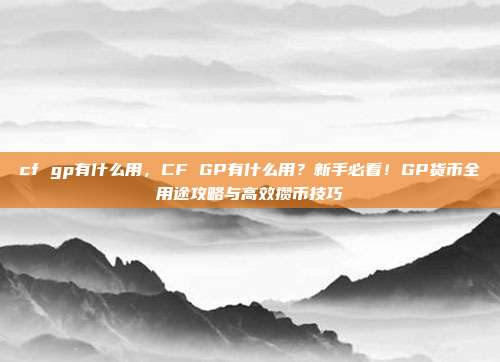 cf gp有什么用，CF GP有什么用？新手必看！GP货币全用途攻略与高效攒币技巧
