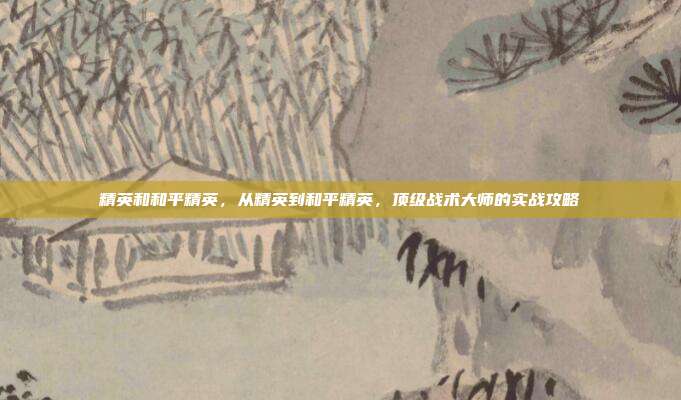 精英和和平精英，从精英到和平精英，顶级战术大师的实战攻略