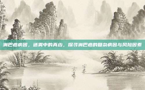 淋巴癌病因，迷雾中的真凶，探寻淋巴癌的复杂病因与风险因素