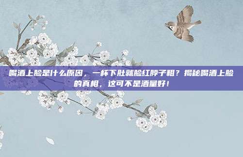 喝酒上脸是什么原因，一杯下肚就脸红脖子粗？揭秘喝酒上脸的真相，这可不是酒量好！