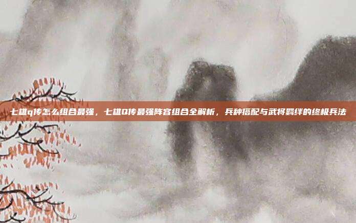 七雄q传怎么组合最强，七雄Q传最强阵容组合全解析，兵种搭配与武将羁绊的终极兵法
