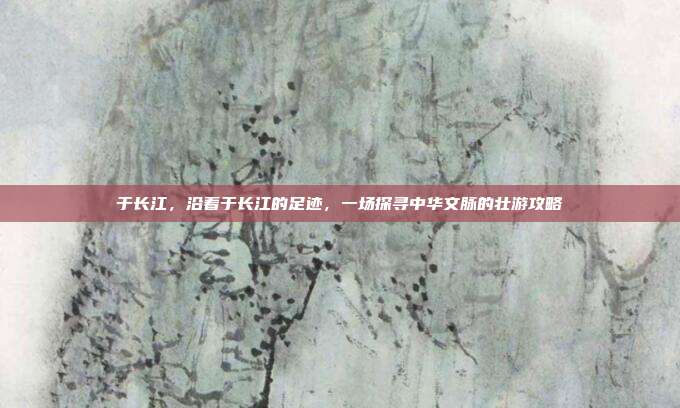于长江，沿着于长江的足迹，一场探寻中华文脉的壮游攻略