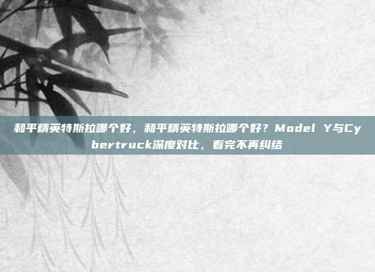 和平精英特斯拉哪个好，和平精英特斯拉哪个好？Model Y与Cybertruck深度对比，看完不再纠结