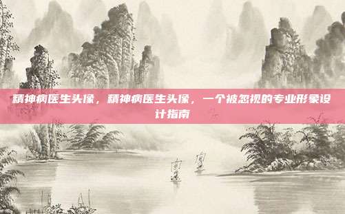 精神病医生头像，精神病医生头像，一个被忽视的专业形象设计指南