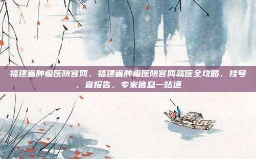 福建省肿瘤医院官网，福建省肿瘤医院官网就医全攻略，挂号、查报告、专家信息一站通