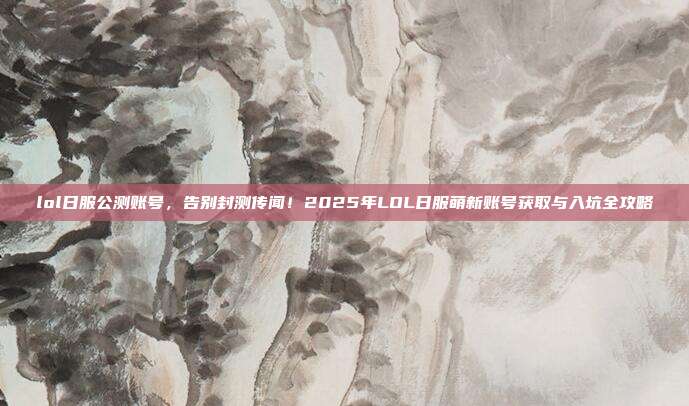 lol日服公测账号，告别封测传闻！2025年LOL日服萌新账号获取与入坑全攻略