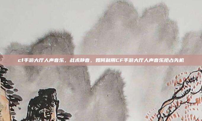 cf手游大厅人声音乐，战术静音，如何利用CF手游大厅人声音乐抢占先机
