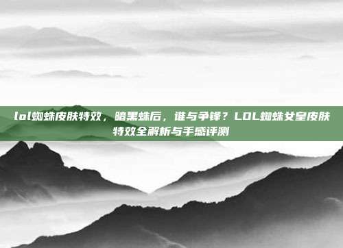 lol蜘蛛皮肤特效，暗黑蛛后，谁与争锋？LOL蜘蛛女皇皮肤特效全解析与手感评测