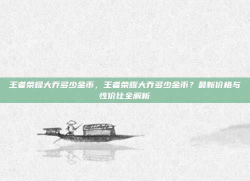 王者荣耀大乔多少金币，王者荣耀大乔多少金币？最新价格与性价比全解析
