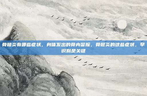 骨髓炎有哪些症状，身体发出的骨内警报，骨髓炎的这些症状，早识别是关键
