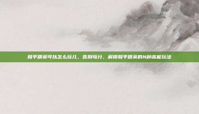 和平精英可以怎么玩儿，告别苟分，解锁和平精英的N种高能玩法