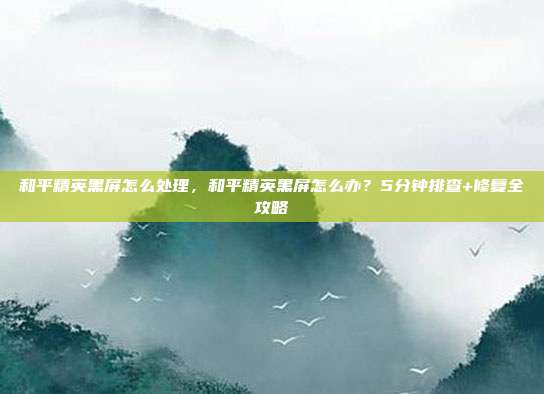 和平精英黑屏怎么处理，和平精英黑屏怎么办？5分钟排查+修复全攻略