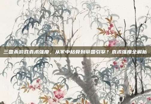 三国杀游戏袁术强度，从冢中枯骨到帝国引擎？袁术强度全解析