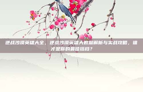 逆战沙漠英雄大全，逆战沙漠英雄大数据解析与实战攻略，谁才是你的最佳搭档？