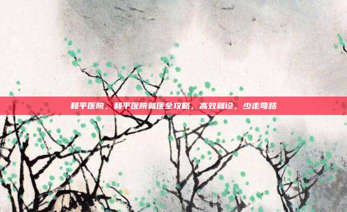 和平医院，和平医院就医全攻略，高效就诊，少走弯路