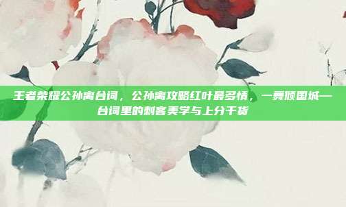 王者荣耀公孙离台词，公孙离攻略红叶最多情，一舞倾国城—台词里的刺客美学与上分干货