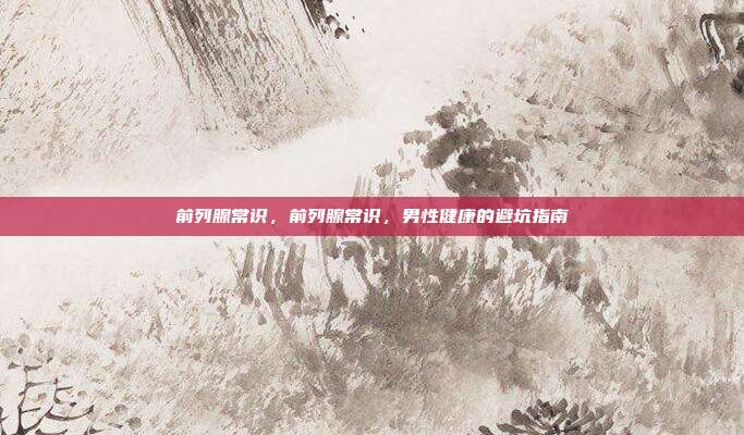 前列腺常识，前列腺常识，男性健康的避坑指南