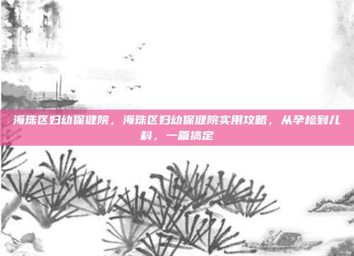 海珠区妇幼保健院，海珠区妇幼保健院实用攻略，从孕检到儿科，一篇搞定