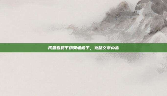 我要看和平精英老橙子，攻略文章内容