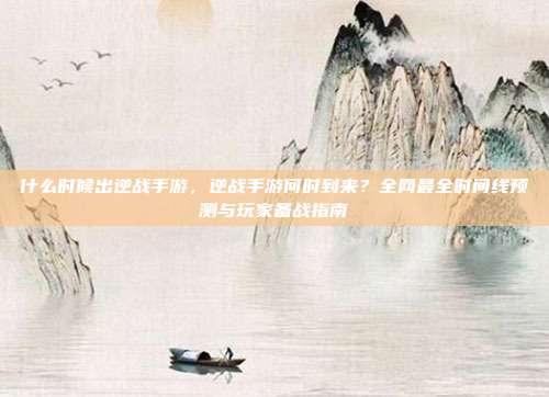 什么时候出逆战手游，逆战手游何时到来？全网最全时间线预测与玩家备战指南