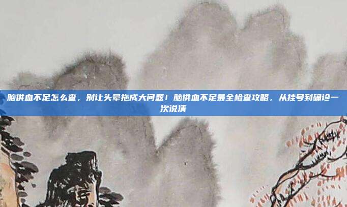 脑供血不足怎么查，别让头晕拖成大问题！脑供血不足最全检查攻略，从挂号到确诊一次说清