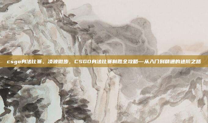 csgo身法比赛，凌波微步，CSGO身法比赛制胜全攻略—从入门到精通的进阶之路