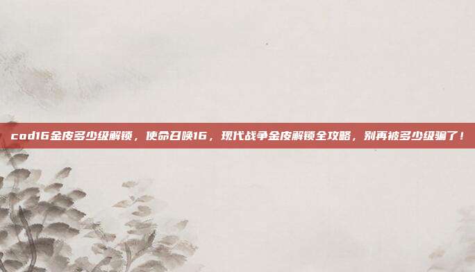 cod16金皮多少级解锁，使命召唤16，现代战争金皮解锁全攻略，别再被多少级骗了！