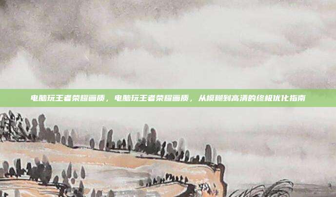 电脑玩王者荣耀画质，电脑玩王者荣耀画质，从模糊到高清的终极优化指南