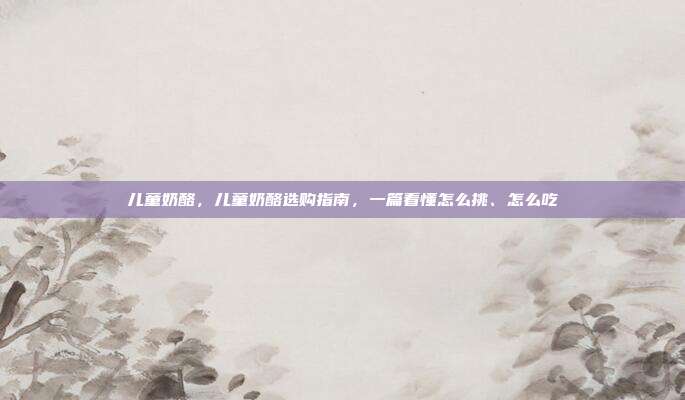 儿童奶酪，儿童奶酪选购指南，一篇看懂怎么挑、怎么吃