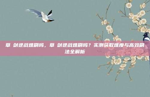草薙剑逆战难刷吗，草薙剑逆战难刷吗？实测获取难度与高效刷法全解析