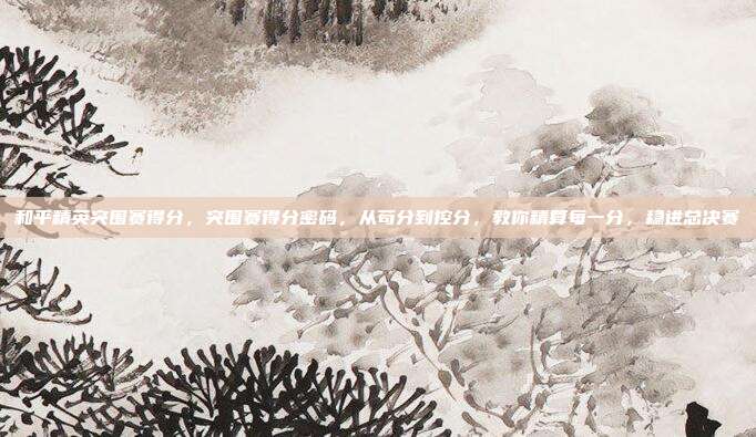 和平精英突围赛得分，突围赛得分密码，从苟分到控分，教你精算每一分，稳进总决赛