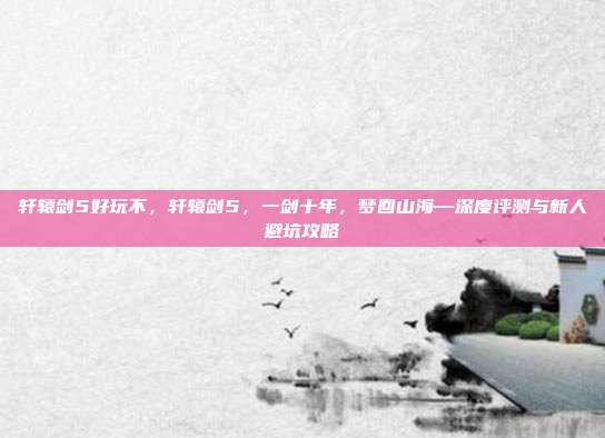 轩辕剑5好玩不，轩辕剑5，一剑十年，梦回山海—深度评测与新人避坑攻略